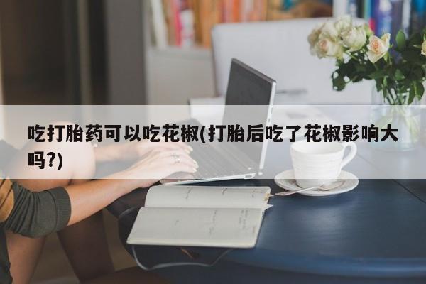 私人卖流产药的联系方式吃打胎药可以吃花椒(打胎后吃了花椒影响大吗?)