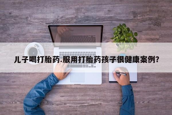 私人卖流产药的联系方式儿子喝打胎药.服用打胎药孩子很健康案例？