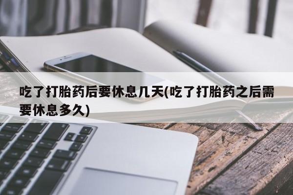 私人卖流产药的联系方式吃了打胎药后要休息几天(吃了打胎药之后需要休息多久)