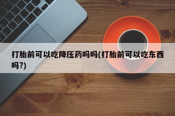 私人卖流产药的联系方式打胎前可以吃降压药吗吗(打胎前可以吃东西吗?)