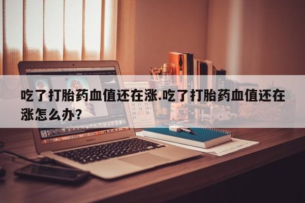 私人卖流产药的联系方式吃了打胎药血值还在涨.吃了打胎药血值还在涨怎么办？
