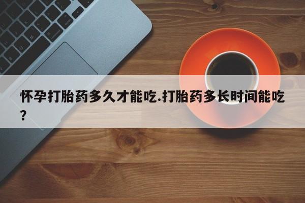 私人卖流产药的联系方式怀孕打胎药多久才能吃.打胎药多长时间能吃？