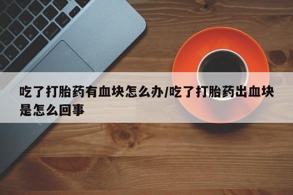 私人卖流产药的联系方式吃了打胎药有血块怎么办/吃了打胎药出血块是怎么回事