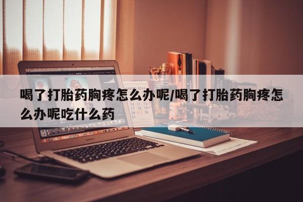 私人卖流产药的联系方式喝了打胎药胸疼怎么办呢/喝了打胎药胸疼怎么办呢吃什么药