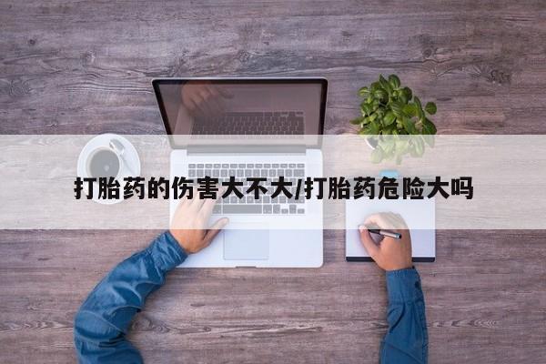 私人卖流产药的联系方式打胎药的伤害大不大/打胎药危险大吗