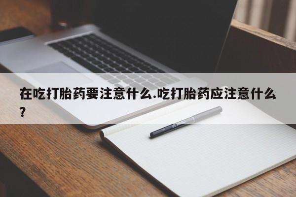 私人卖流产药的联系方式在吃打胎药要注意什么.吃打胎药应注意什么？