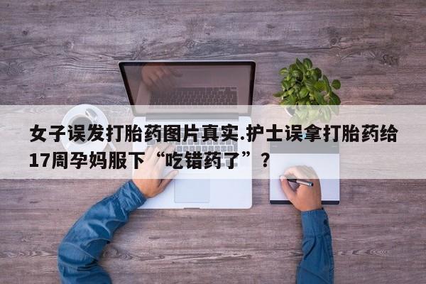 私人卖流产药的联系方式女子误发打胎药图片真实.护士误拿打胎药给17周孕妈服下“吃错药了”？