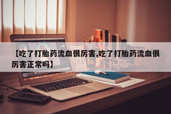 私人卖流产药的联系方式【吃了打胎药流血很厉害,吃了打胎药流血很厉害正常吗】