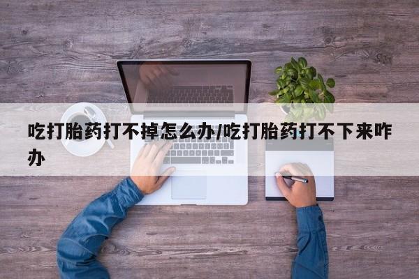 私人卖流产药的联系方式吃打胎药打不掉怎么办/吃打胎药打不下来咋办