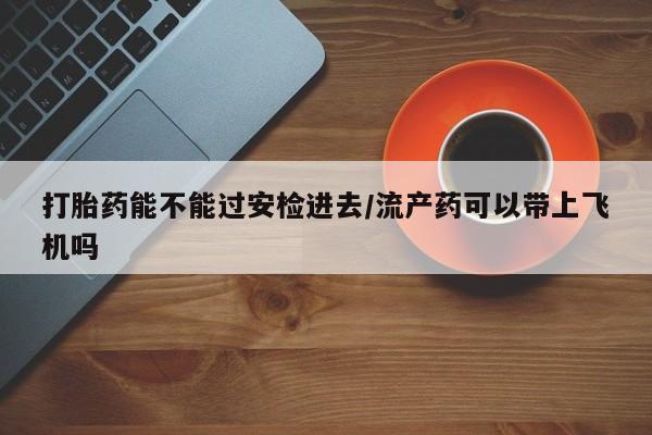 私人卖流产药的联系方式打胎药能不能过安检进去/流产药可以带上飞机吗