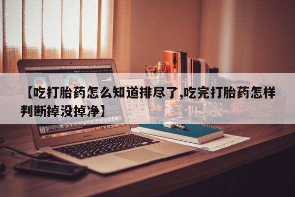 私人卖流产药的联系方式【吃打胎药怎么知道排尽了,吃完打胎药怎样判断掉没掉净】