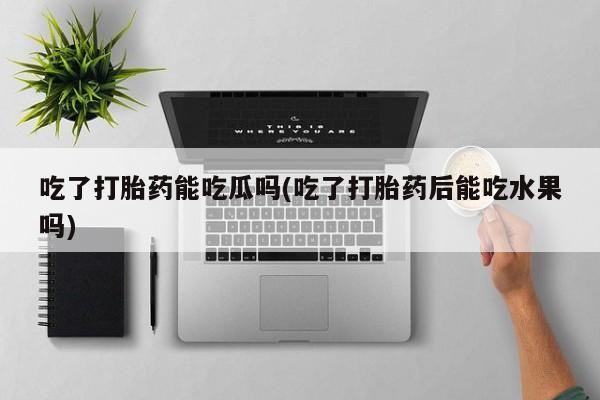 私人卖流产药的联系方式吃了打胎药能吃瓜吗(吃了打胎药后能吃水果吗)