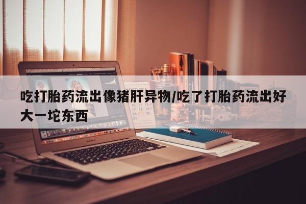 私人卖流产药的联系方式吃打胎药流出像猪肝异物/吃了打胎药流出好大一坨东西