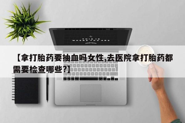 私人卖流产药的联系方式【拿打胎药要抽血吗女性,去医院拿打胎药都需要检查哪些?】