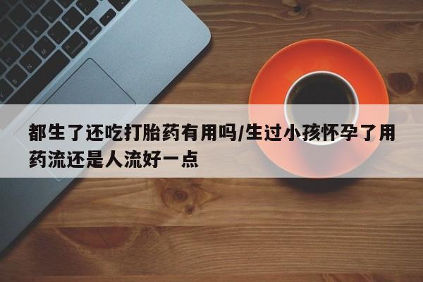 私人卖流产药的联系方式都生了还吃打胎药有用吗/生过小孩怀孕了用药流还是人流好一点
