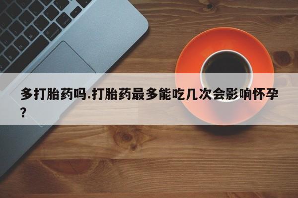 私人卖流产药的联系方式多打胎药吗.打胎药最多能吃几次会影响怀孕？