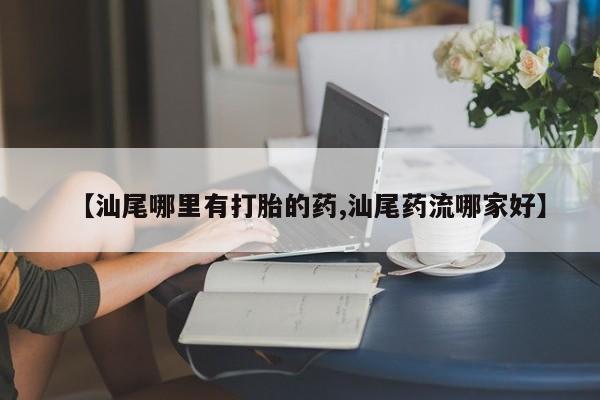 私人卖流产药的联系方式【汕尾哪里有打胎的药,汕尾药流哪家好】