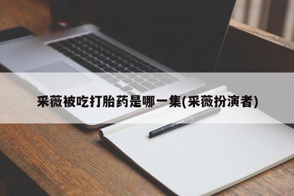 私人卖流产药的联系方式采薇被吃打胎药是哪一集(采薇扮演者)