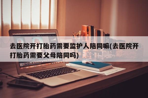 私人卖流产药的联系方式去医院开打胎药需要监护人陪同嘛(去医院开打胎药需要父母陪同吗)