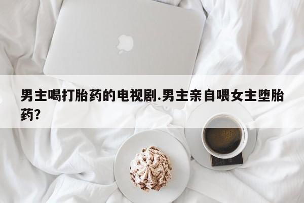 私人卖流产药的联系方式男主喝打胎药的电视剧.男主亲自喂女主堕胎药？