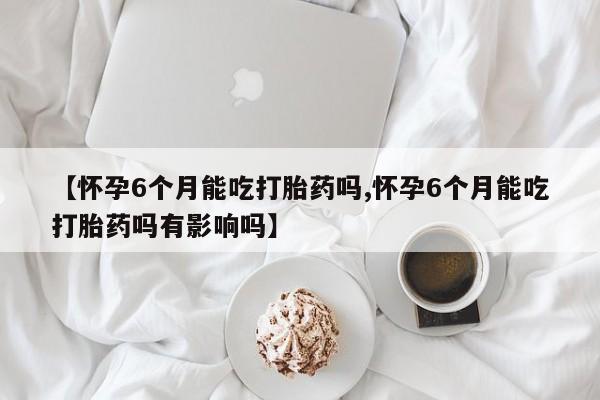 私人卖流产药的联系方式【怀孕6个月能吃打胎药吗,怀孕6个月能吃打胎药吗有影响吗】