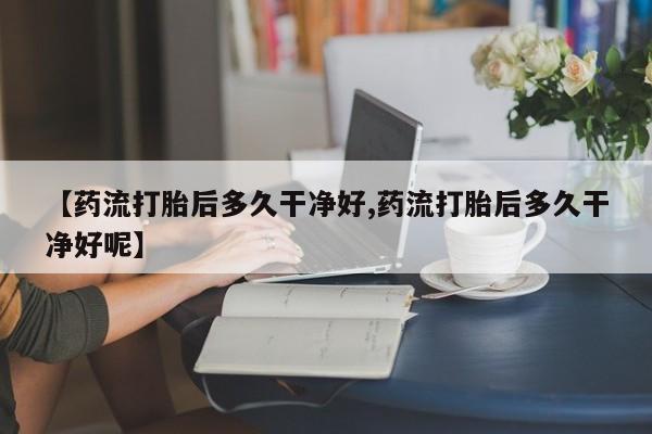 私人卖流产药的联系方式【药流打胎后多久干净好,药流打胎后多久干净好呢】