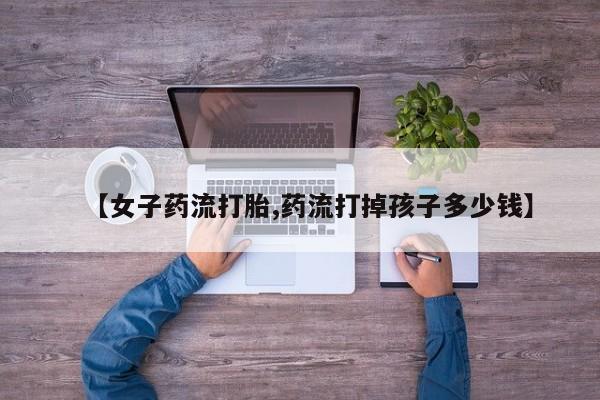 私人卖流产药的联系方式【女子药流打胎,药流打掉孩子多少钱】