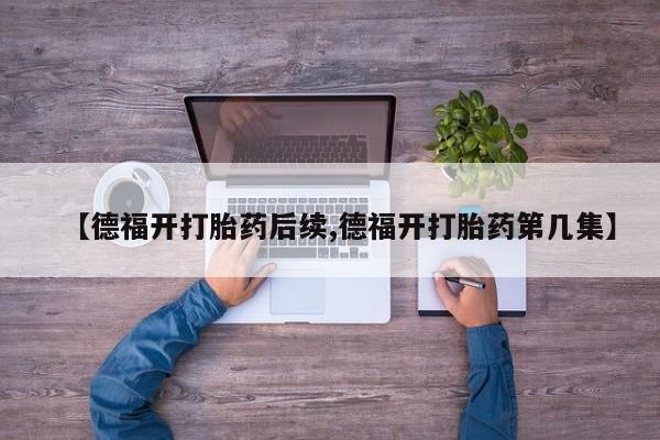 私人卖流产药的联系方式【德福开打胎药后续,德福开打胎药第几集】