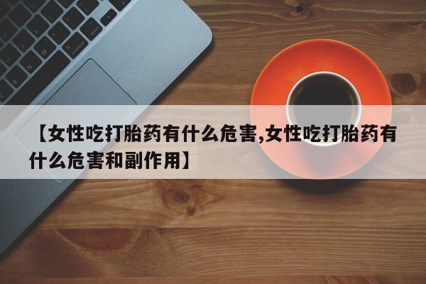 私人卖流产药的联系方式【女性吃打胎药有什么危害,女性吃打胎药有什么危害和副作用】
