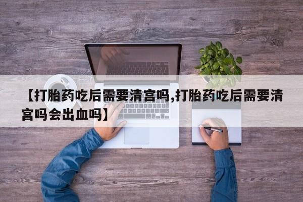 私人卖流产药的联系方式【打胎药吃后需要清宫吗,打胎药吃后需要清宫吗会出血吗】