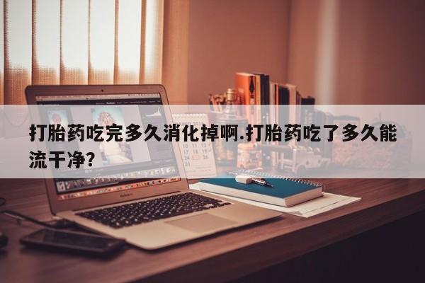 私人卖流产药的联系方式打胎药吃完多久消化掉啊.打胎药吃了多久能流干净？