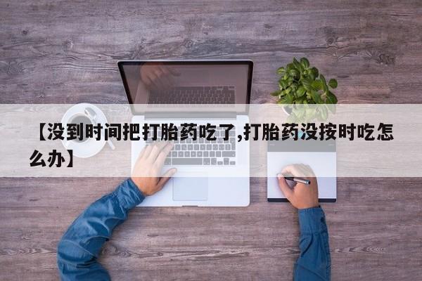 私人卖流产药的联系方式【没到时间把打胎药吃了,打胎药没按时吃怎么办】