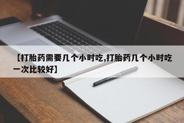 私人卖流产药的联系方式【打胎药需要几个小时吃,打胎药几个小时吃一次比较好】