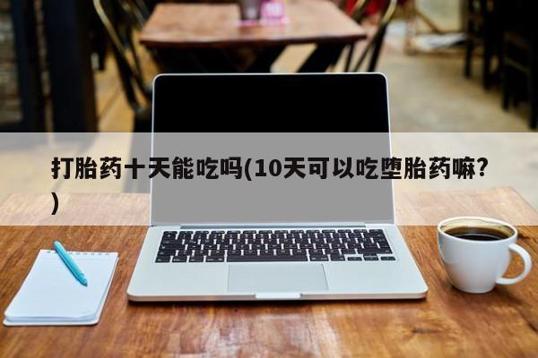 私人卖流产药的联系方式打胎药十天能吃吗(10天可以吃堕胎药嘛?)