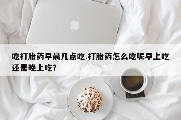 私人卖流产药的联系方式吃打胎药早晨几点吃.打胎药怎么吃呢早上吃还是晚上吃？