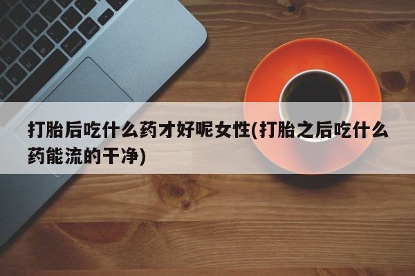 私人卖流产药的联系方式打胎后吃什么药才好呢女性(打胎之后吃什么药能流的干净)