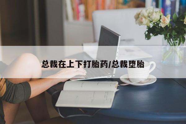 私人卖流产药的联系方式总裁在上下打胎药/总裁堕胎