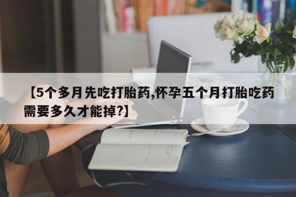 私人卖流产药的联系方式【5个多月先吃打胎药,怀孕五个月打胎吃药需要多久才能掉?】