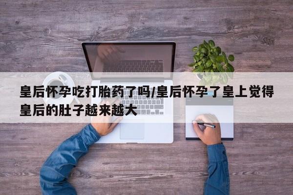 私人卖流产药的联系方式皇后怀孕吃打胎药了吗/皇后怀孕了皇上觉得皇后的肚子越来越大