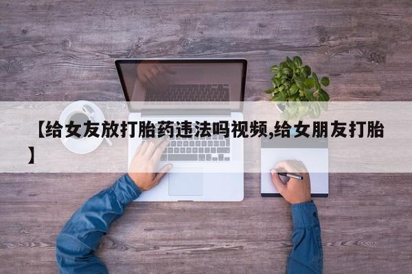 私人卖流产药的联系方式【给女友放打胎药违法吗视频,给女朋友打胎】