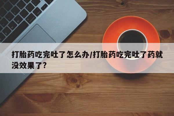 私人卖流产药的联系方式打胎药吃完吐了怎么办/打胎药吃完吐了药就没效果了?