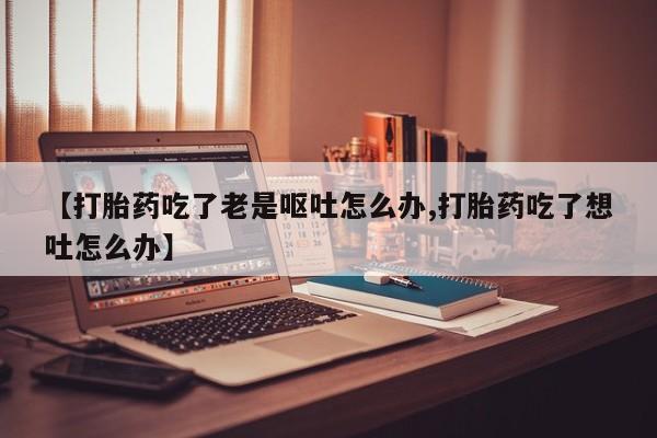 私人卖流产药的联系方式【打胎药吃了老是呕吐怎么办,打胎药吃了想吐怎么办】