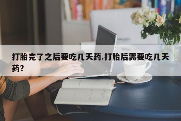 私人卖流产药的联系方式打胎完了之后要吃几天药.打胎后需要吃几天药？