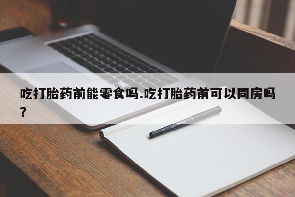 私人卖流产药的联系方式吃打胎药前能零食吗.吃打胎药前可以同房吗？