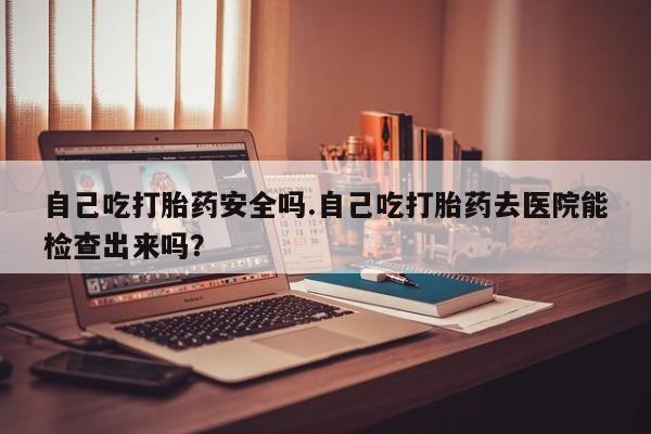 私人卖流产药的联系方式自己吃打胎药安全吗.自己吃打胎药去医院能检查出来吗？