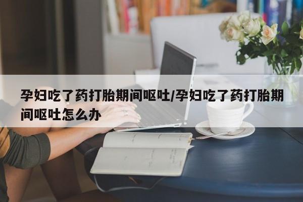 私人卖流产药的联系方式孕妇吃了药打胎期间呕吐/孕妇吃了药打胎期间呕吐怎么办