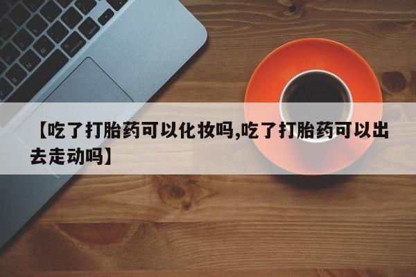 私人卖流产药的联系方式【吃了打胎药可以化妆吗,吃了打胎药可以出去走动吗】