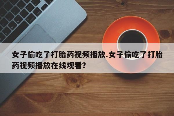 私人卖流产药的联系方式女子偷吃了打胎药视频播放.女子偷吃了打胎药视频播放在线观看？