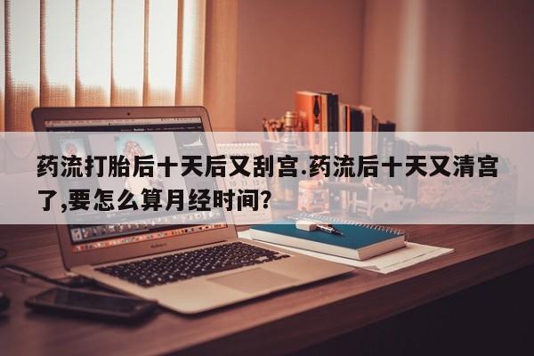 私人卖流产药的联系方式药流打胎后十天后又刮宫.药流后十天又清宫了,要怎么算月经时间？