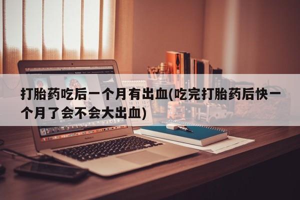 私人卖流产药的联系方式打胎药吃后一个月有出血(吃完打胎药后快一个月了会不会大出血)